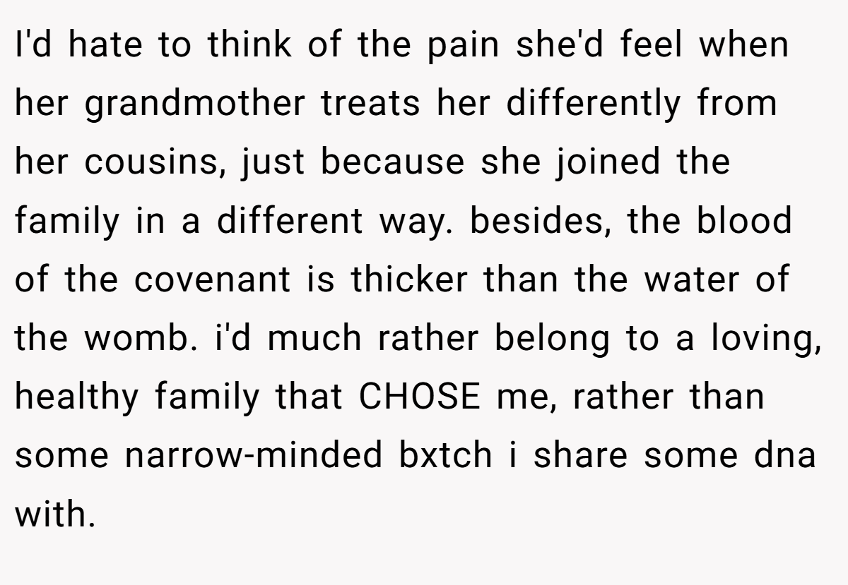 I'd hate to think of the pain she'd feel when her grandmother treats her differently from her cousins, just because she joined the family in a different way. besides, the blood of the covenant is thicker than the water of the womb. i'd much rather belong to a loving, healthy family that CHOSE me, rather than some narrow-minded bxtch i share some dna with.