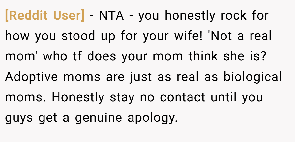 [Reddit User] − NTA - you honestly rock for how you stood up for your wife! 'Not a real mom' who tf does your mom think she is? Adoptive moms are just as real as biological moms. Honestly stay no contact until you guys get a genuine apology.