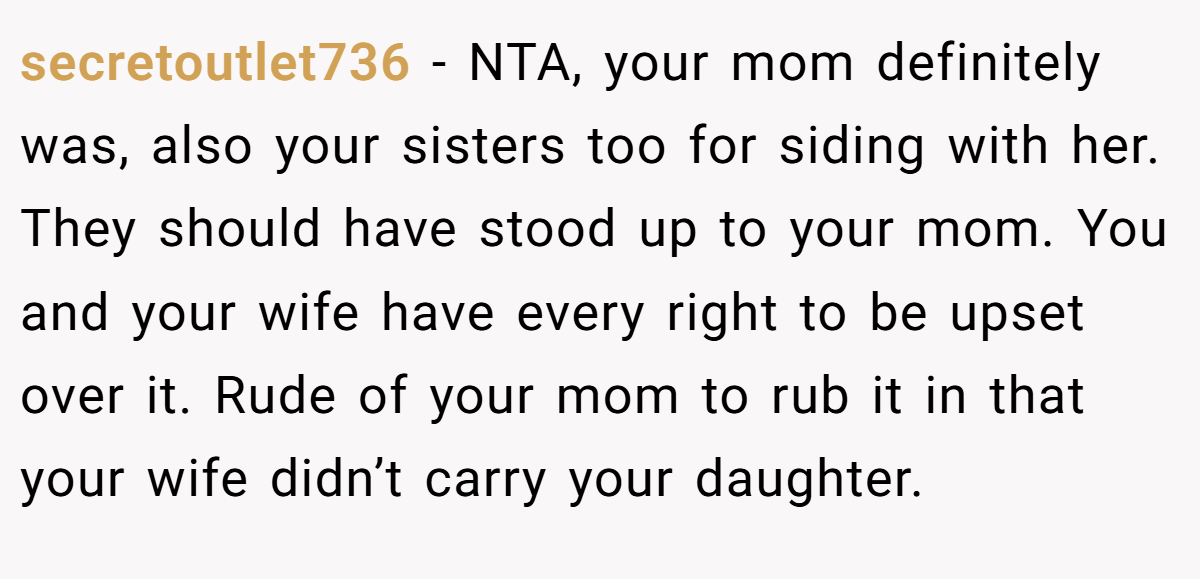 secretoutlet736 − NTA, your mom definitely was, also your sisters too for siding with her. They should have stood up to your mom. You and your wife have every right to be upset over it. Rude of your mom to rub it in that your wife didn’t carry your daughter.