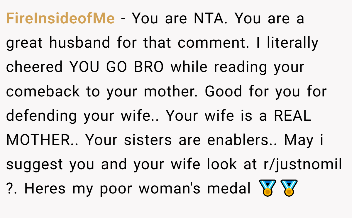 FireInsideofMe − You are NTA. You are a great husband for that comment. I literally cheered YOU GO BRO while reading your comeback to your mother. Good for you for defending your wife.. Your wife is a REAL MOTHER.. Your sisters are enablers.. May i suggest you and your wife look at r/justnomil ?. Heres my poor woman's medal 🏅🏅