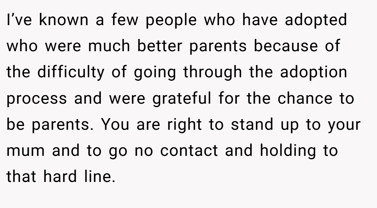 I’ve known a few people who have adopted who were much better parents because of the difficulty of going through the adoption process and were grateful for the chance to be parents. You are right to stand up to your mum and to go no contact and holding to that hard line.