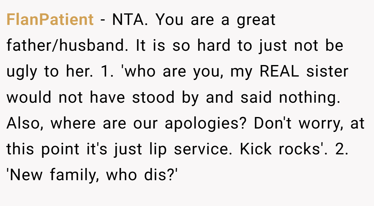 FlanPatient − NTA. You are a great father/husband. It is so hard to just not be ugly to her. 1. 'who are you, my REAL sister would not have stood by and said nothing. Also, where are our apologies? Don't worry, at this point it's just lip service. Kick rocks'. 2. 'New family, who dis?'