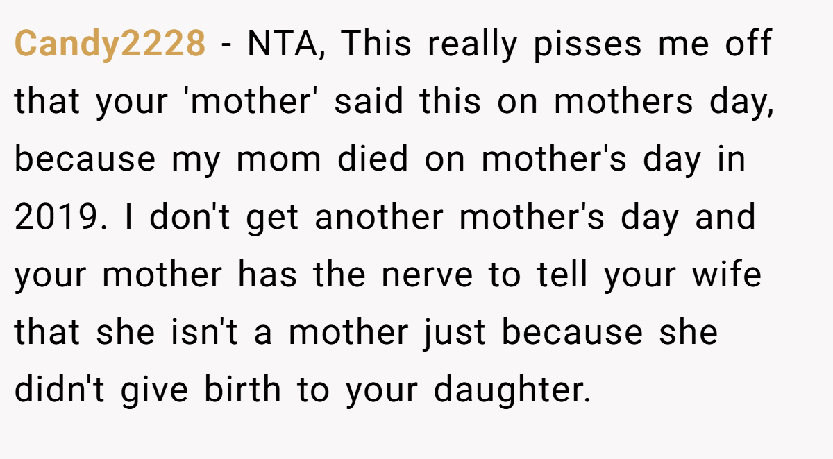 Candy2228 − NTA, This really pisses me off that your 'mother' said this on mothers day, because my mom died on mother's day in 2019. I don't get another mother's day and your mother has the nerve to tell your wife that she isn't a mother just because she didn't give birth to your daughter.