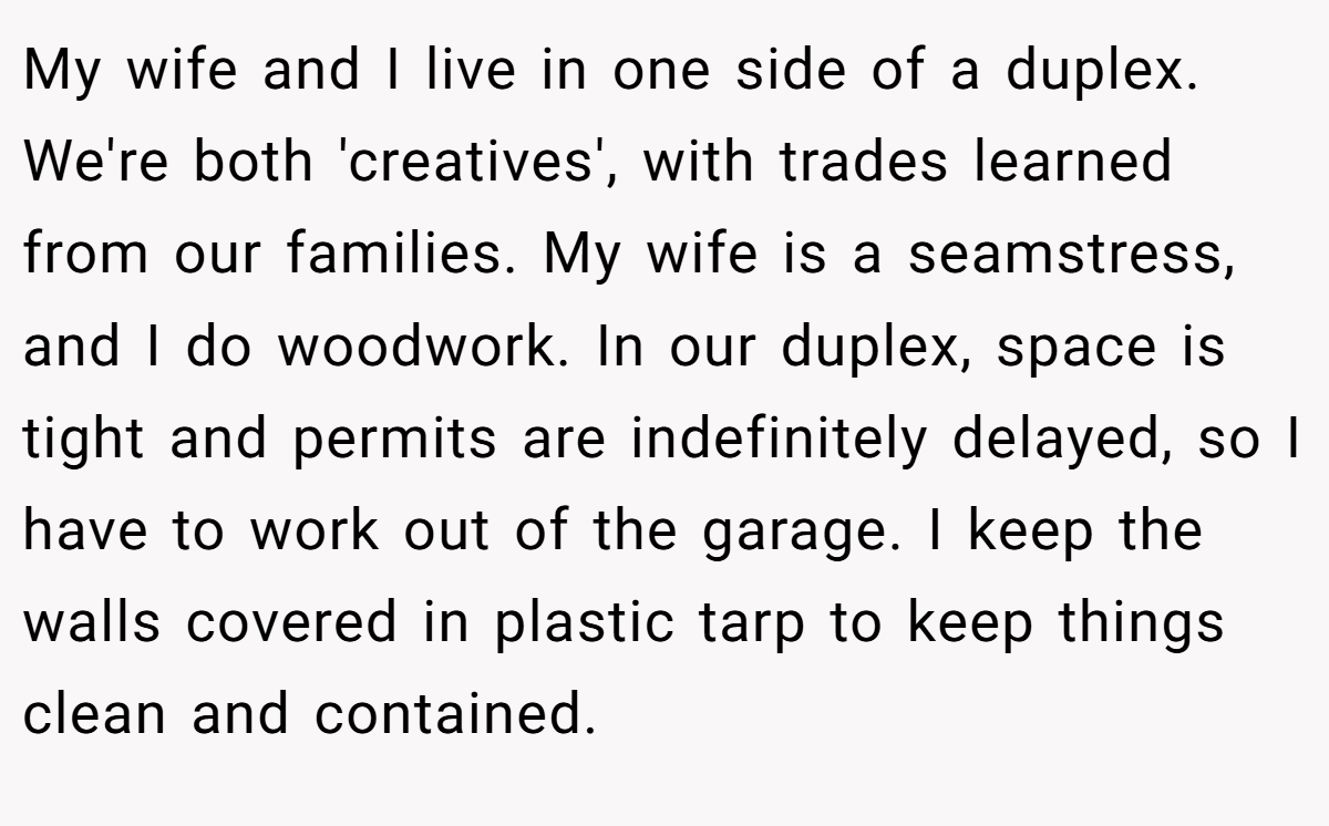My wife and I live in one side of a duplex. We're both 'creatives', with trades learned from our families. My wife is a seamstress, and I do woodwork. In our duplex, space is tight and permits are indefinitely delayed, so I have to work out of the garage. I keep the walls covered in plastic tarp to keep things clean and contained.