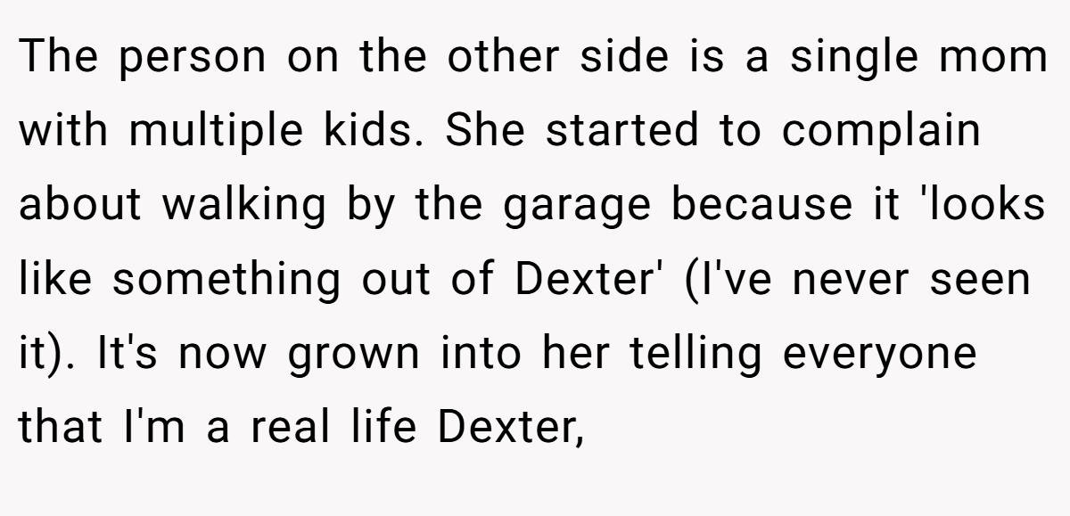 The person on the other side is a single mom with multiple kids. She started to complain about walking by the garage because it 'looks like something out of Dexter' (I've never seen it). It's now grown into her telling everyone that I'm a real life Dexter,