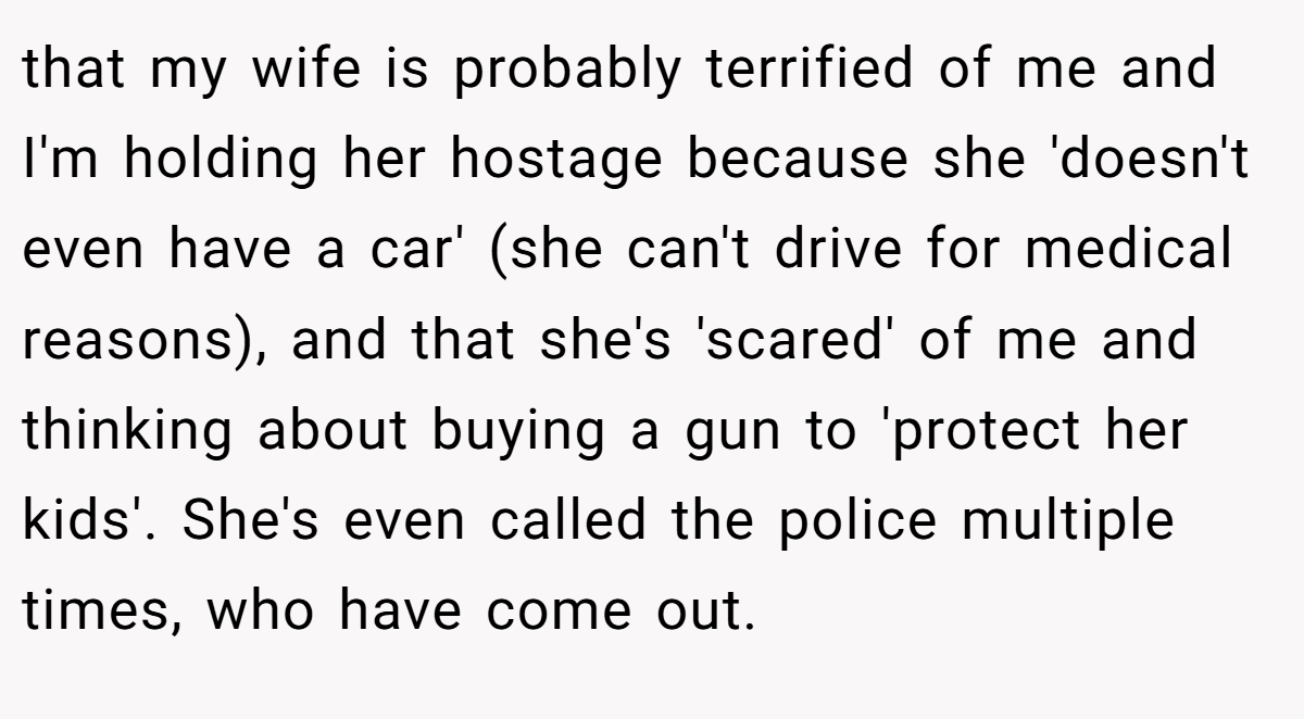 that my wife is probably terrified of me and I'm holding her hostage because she 'doesn't even have a car' (she can't drive for medical reasons), and that she's 'scared' of me and thinking about buying a gun to 'protect her kids'. She's even called the police multiple times, who have come out.
