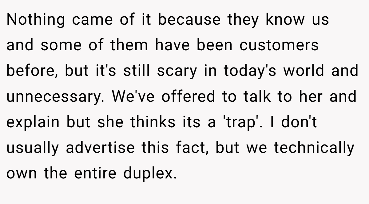 Nothing came of it because they know us and some of them have been customers before, but it's still scary in today's world and unnecessary. We've offered to talk to her and explain but she thinks its a 'trap'. I don't usually advertise this fact, but we technically own the entire duplex.