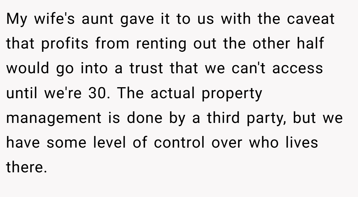 My wife's aunt gave it to us with the caveat that profits from renting out the other half would go into a trust that we can't access until we're 30. The actual property management is done by a third party, but we have some level of control over who lives there.
