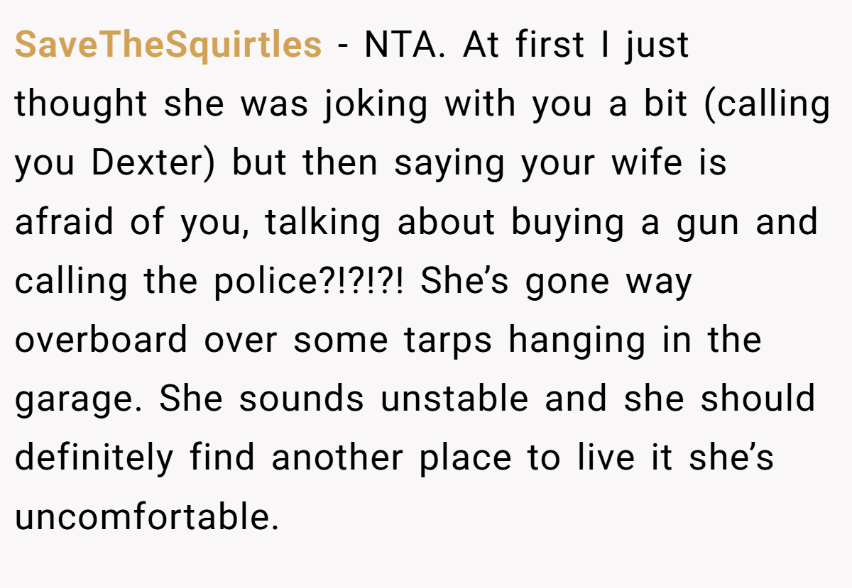 SaveTheSquirtles - NTA. At first I just thought she was joking with you a bit (calling you Dexter) but then saying your wife is afraid of you, talking about buying a gun and calling the police?!?!?! She’s gone way overboard over some tarps hanging in the garage. She sounds unstable and she should definitely find another place to live it she’s uncomfortable.