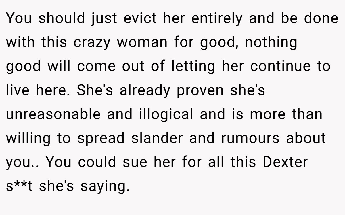 You should just evict her entirely and be done with this crazy woman for good, nothing good will come out of letting her continue to live here. She's already proven she's unreasonable and illogical and is more than willing to spread slander and rumours about you.. You could sue her for all this Dexter s**t she's saying.