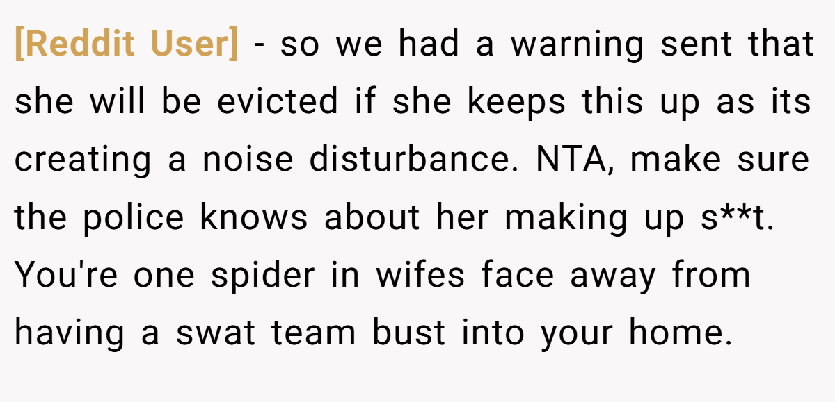 [Reddit User] - so we had a warning sent that she will be evicted if she keeps this up as its creating a noise disturbance. NTA, make sure the police knows about her making up s**t. You're one spider in wifes face away from having a swat team bust into your home.