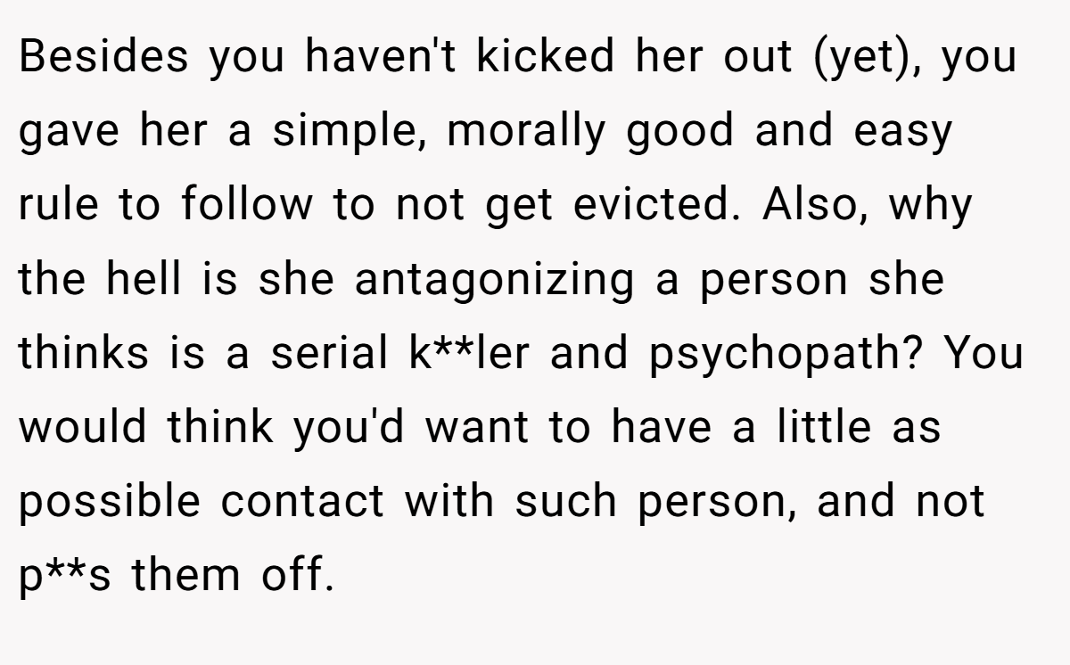 Besides you haven't kicked her out (yet), you gave her a simple, morally good and easy rule to follow to not get evicted. Also, why the hell is she antagonizing a person she thinks is a serial k**ler and psychopath? You would think you'd want to have a little as possible contact with such person, and not p**s them off.