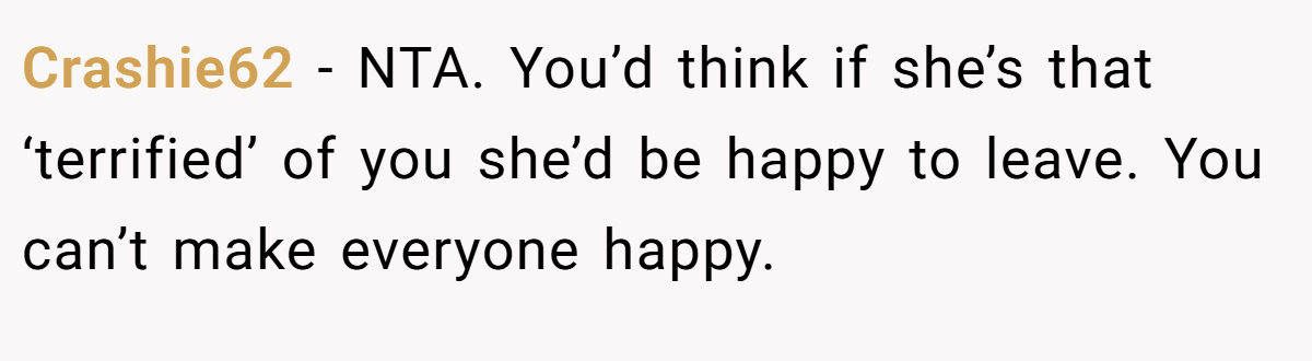 Crashie62 - NTA. You’d think if she’s that ‘terrified’ of you she’d be happy to leave. You can’t make everyone happy.