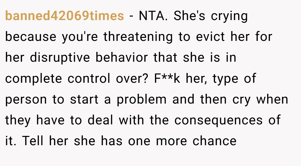 banned42069times - NTA. She's crying because you're threatening to evict her for her disruptive behavior that she is in complete control over? F**k her, type of person to start a problem and then cry when they have to deal with the consequences of it. Tell her she has one more chance