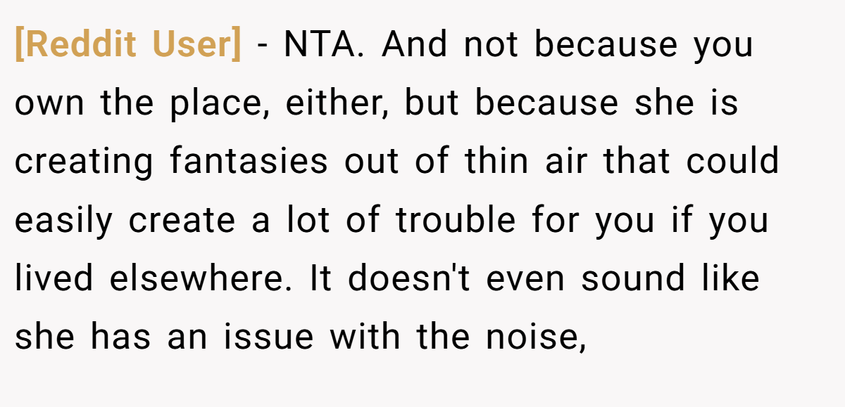 [Reddit User] - NTA. And not because you own the place, either, but because she is creating fantasies out of thin air that could easily create a lot of trouble for you if you lived elsewhere. It doesn't even sound like she has an issue with the noise,