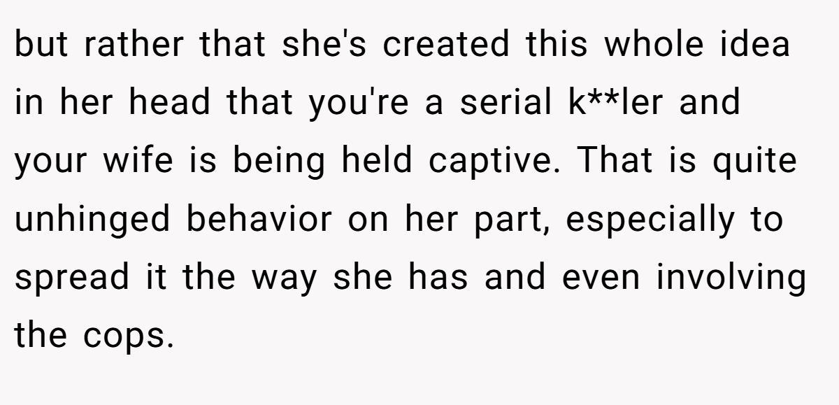 but rather that she's created this whole idea in her head that you're a serial k**ler and your wife is being held captive. That is quite unhinged behavior on her part, especially to spread it the way she has and even involving the cops.