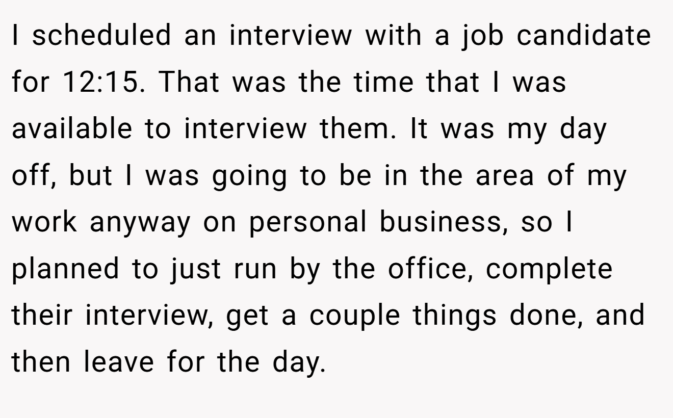 I scheduled an interview with a job candidate for 12:15. That was the time that I was available to interview them. It was my day off, but I was going to be in the area of my work anyway on personal business, so I planned to just run by the office, complete their interview, get a couple things done, and then leave for the day.