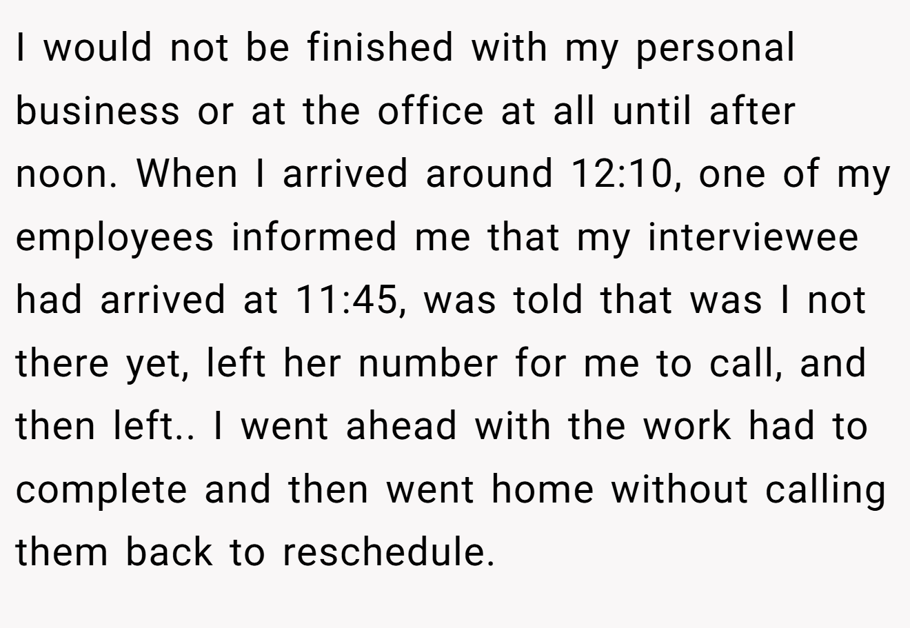 I would not be finished with my personal business or at the office at all until after noon. When I arrived around 12:10, one of my employees informed me that my interviewee had arrived at 11:45, was told that was I not there yet, left her number for me to call, and then left.. I went ahead with the work had to complete and then went home without calling them back to reschedule.