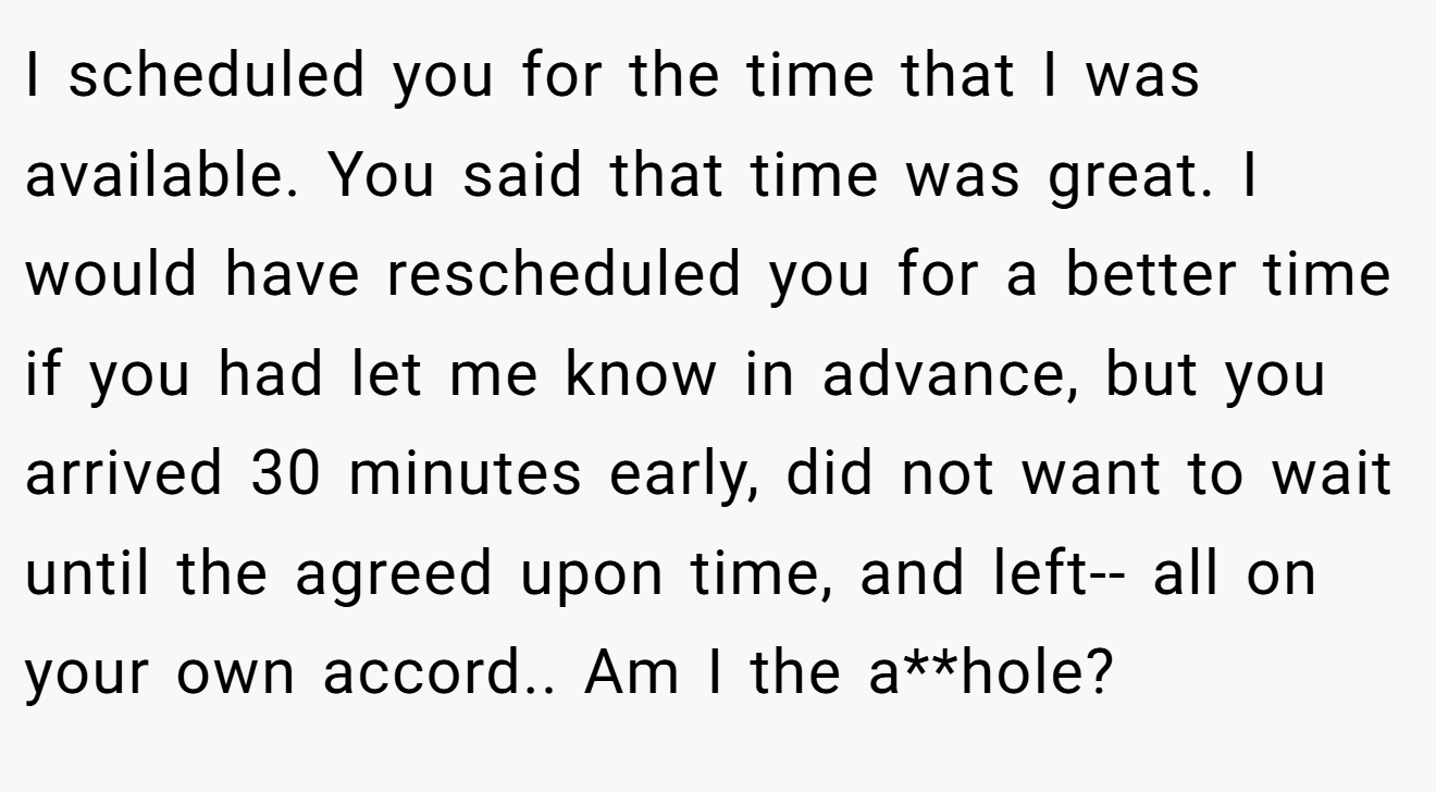 I scheduled you for the time that I was available. You said that time was great. I would have rescheduled you for a better time if you had let me know in advance, but you arrived 30 minutes early, did not want to wait until the agreed upon time, and left-- all on your own accord.. Am I the a**hole?