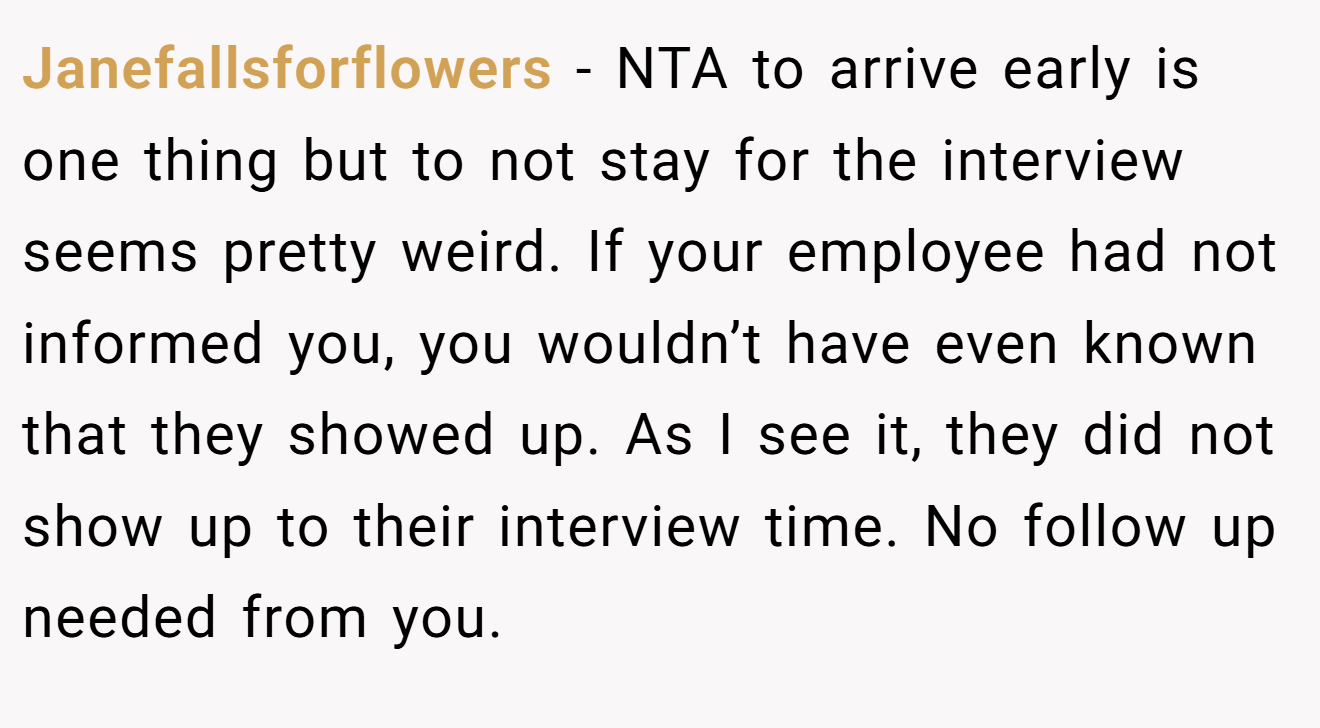 Janefallsforflowers - NTA to arrive early is one thing but to not stay for the interview seems pretty weird. If your employee had not informed you, you wouldn’t have even known that they showed up. As I see it, they did not show up to their interview time. No follow up needed from you.