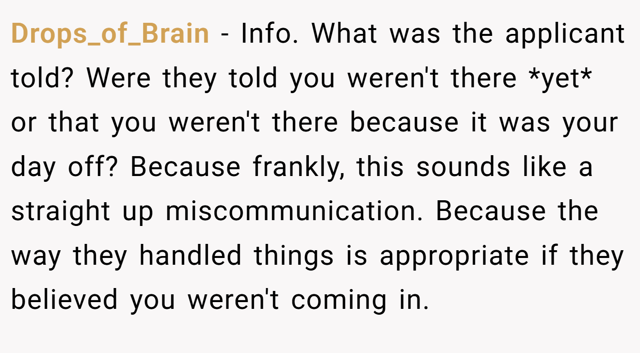 Drops_of_Brain - Info. What was the applicant told? Were they told you weren't there *yet* or that you weren't there because it was your day off? Because frankly, this sounds like a straight up miscommunication. Because the way they handled things is appropriate if they believed you weren't coming in.
