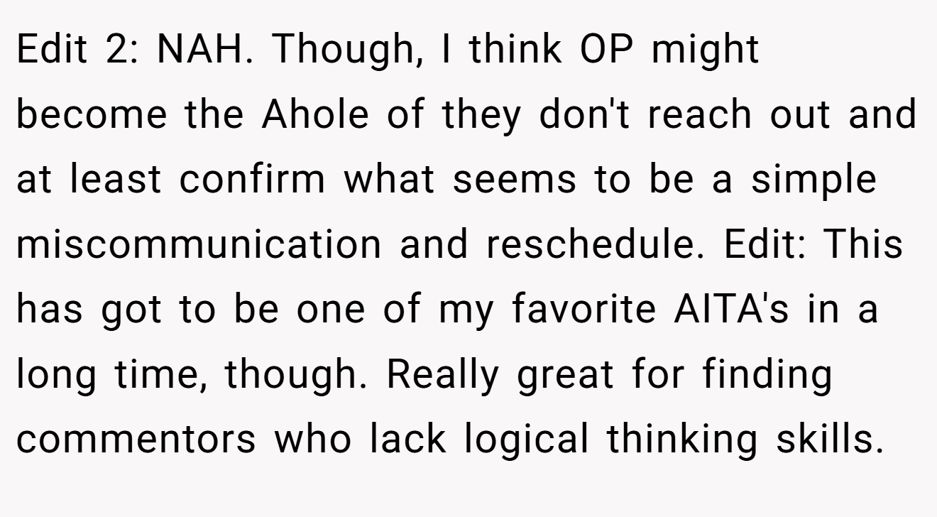 Edit 2: NAH. Though, I think OP might become the Ahole of they don't reach out and at least confirm what seems to be a simple miscommunication and reschedule. Edit: This has got to be one of my favorite AITA's in a long time, though. Really great for finding commentors who lack logical thinking skills.