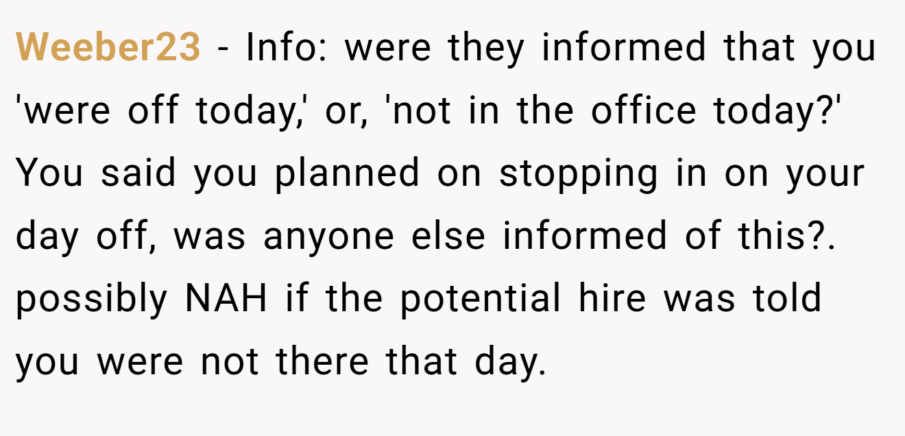 Weeber23 - Info: were they informed that you 'were off today,' or, 'not in the office today?' You said you planned on stopping in on your day off, was anyone else informed of this?. possibly NAH if the potential hire was told you were not there that day.