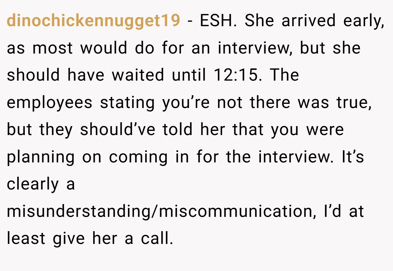 dinochickennugget19 - ESH. She arrived early, as most would do for an interview, but she should have waited until 12:15. The employees stating you’re not there was true, but they should’ve told her that you were planning on coming in for the interview. It’s clearly a misunderstanding/miscommunication, I’d at least give her a call.
