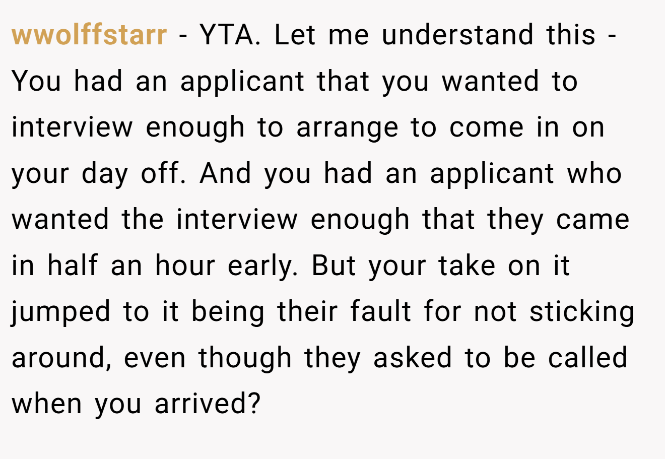 wwolffstarr - YTA. Let me understand this - You had an applicant that you wanted to interview enough to arrange to come in on your day off. And you had an applicant who wanted the interview enough that they came in half an hour early. But your take on it jumped to it being their fault for not sticking around, even though they asked to be called when you arrived?
