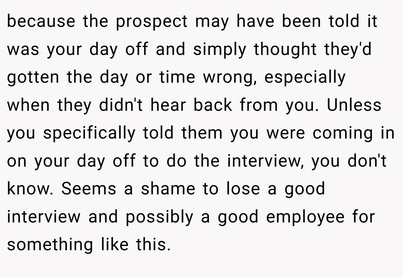 because the prospect may have been told it was your day off and simply thought they'd gotten the day or time wrong, especially when they didn't hear back from you. Unless you specifically told them you were coming in on your day off to do the interview, you don't know. Seems a shame to lose a good interview and possibly a good employee for something like this.
