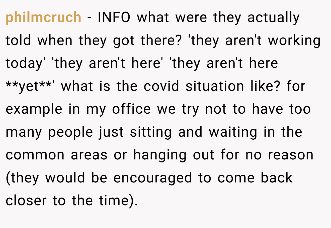 philmcruch - INFO what were they actually told when they got there? 'they aren't working today' 'they aren't here' 'they aren't here **yet**' what is the covid situation like? for example in my office we try not to have too many people just sitting and waiting in the common areas or hanging out for no reason (they would be encouraged to come back closer to the time).