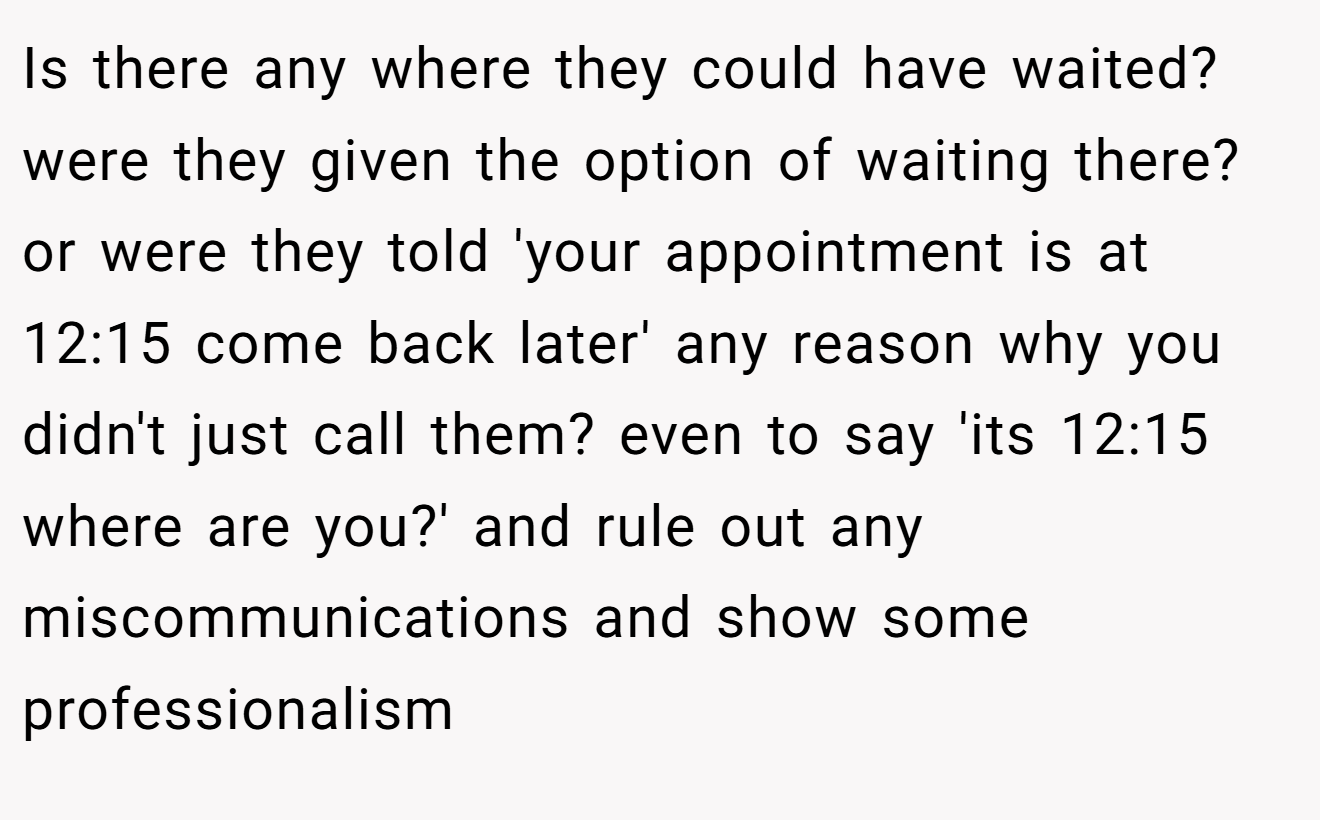 Is there any where they could have waited? were they given the option of waiting there? or were they told 'your appointment is at 12:15 come back later' any reason why you didn't just call them? even to say 'its 12:15 where are you?' and rule out any miscommunications and show some professionalism