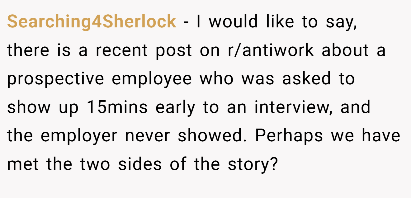 Searching4Sherlock - I would like to say, there is a recent post on r/antiwork about a prospective employee who was asked to show up 15mins early to an interview, and the employer never showed. Perhaps we have met the two sides of the story?