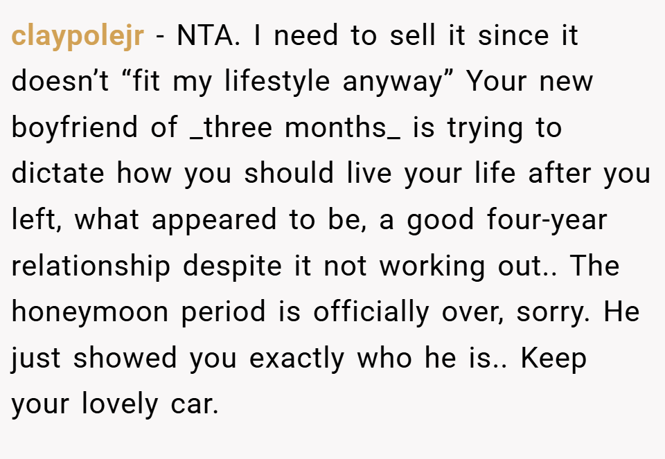 claypolejr − NTA. I need to sell it since it doesn’t “fit my lifestyle anyway” Your new boyfriend of _three months_ is trying to dictate how you should live your life after you left, what appeared to be, a good four-year relationship despite it not working out.. The honeymoon period is officially over, sorry. He just showed you exactly who he is.. Keep your lovely car.
