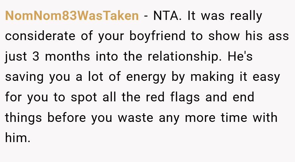 NomNom83WasTaken − NTA. It was really considerate of your boyfriend to show his ass just 3 months into the relationship. He's saving you a lot of energy by making it easy for you to spot all the red flags and end things before you waste any more time with him.