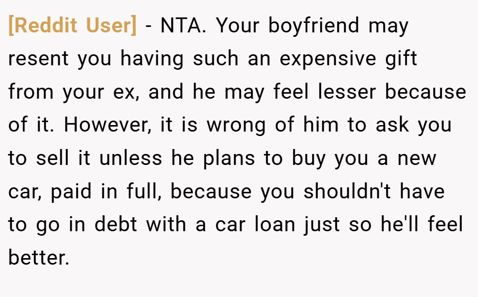 [Reddit User] − NTA. Your boyfriend may resent you having such an expensive gift from your ex, and he may feel lesser because of it. However, it is wrong of him to ask you to sell it unless he plans to buy you a new car, paid in full, because you shouldn't have to go in debt with a car loan just so he'll feel better.