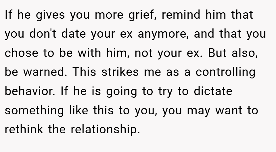 If he gives you more grief, remind him that you don't date your ex anymore, and that you chose to be with him, not your ex. But also, be warned. This strikes me as a controlling behavior. If he is going to try to dictate something like this to you, you may want to rethink the relationship.
