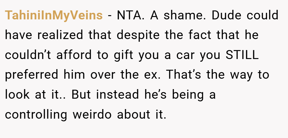 TahiniInMyVeins − NTA. A shame. Dude could have realized that despite the fact that he couldn’t afford to gift you a car you STILL preferred him over the ex. That’s the way to look at it.. But instead he’s being a controlling weirdo about it.