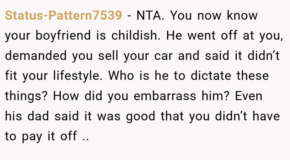 Status-Pattern7539 − NTA. You now know your boyfriend is childish. He went off at you, demanded you sell your car and said it didn’t fit your lifestyle. Who is he to dictate these things? How did you embarrass him? Even his dad said it was good that you didn’t have to pay it off ..