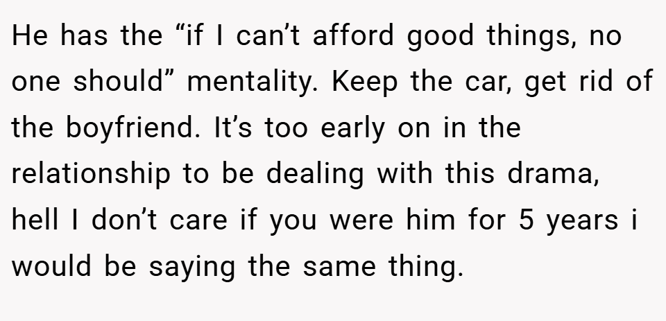 He has the “if I can’t afford good things, no one should” mentality. Keep the car, get rid of the boyfriend. It’s too early on in the relationship to be dealing with this drama, hell I don’t care if you were him for 5 years i would be saying the same thing.