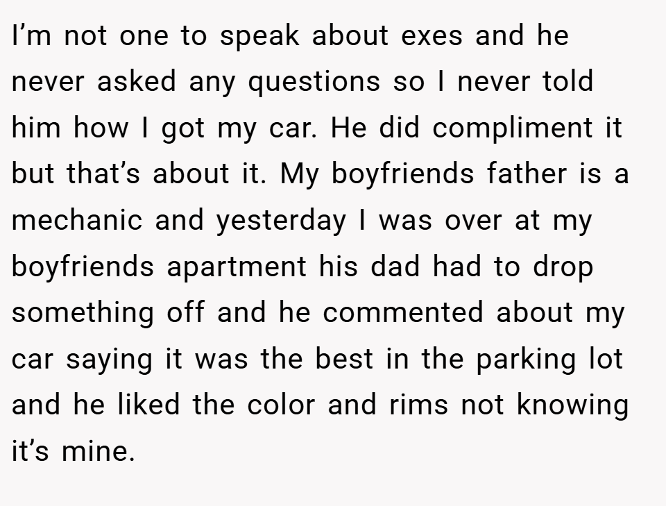 I’m not one to speak about exes and he never asked any questions so I never told him how I got my car. He did compliment it but that’s about it. My boyfriends father is a mechanic and yesterday I was over at my boyfriends apartment his dad had to drop something off and he commented about my car saying it was the best in the parking lot and he liked the color and rims not knowing it’s mine.