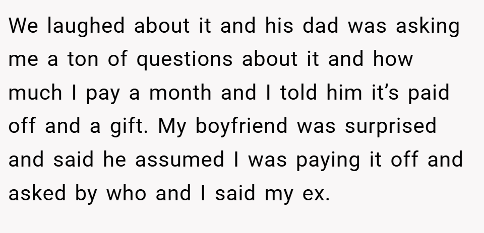 We laughed about it and his dad was asking me a ton of questions about it and how much I pay a month and I told him it’s paid off and a gift. My boyfriend was surprised and said he assumed I was paying it off and asked by who and I said my ex.