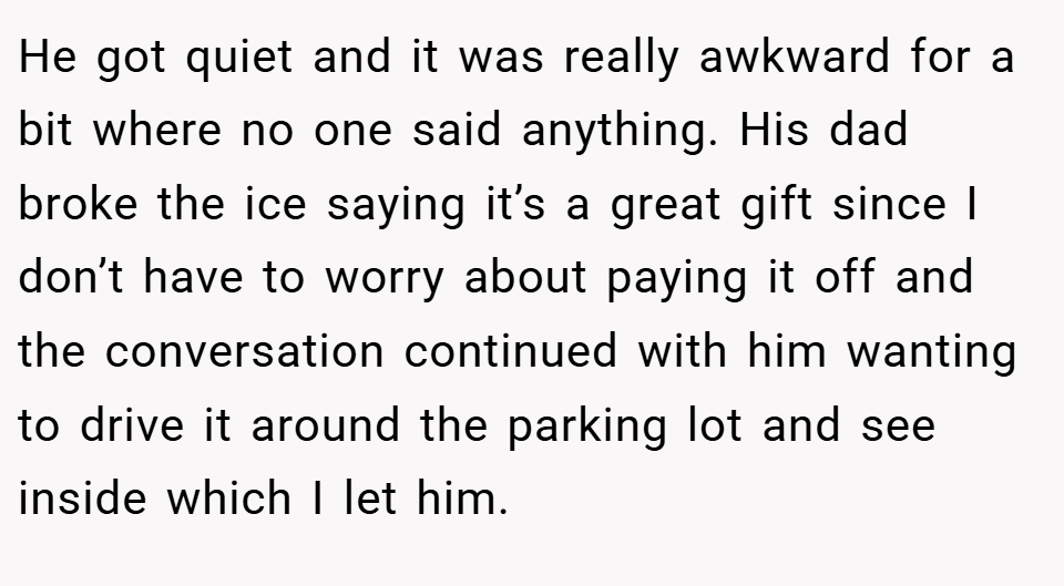 He got quiet and it was really awkward for a bit where no one said anything. His dad broke the ice saying it’s a great gift since I don’t have to worry about paying it off and the conversation continued with him wanting to drive it around the parking lot and see inside which I let him.