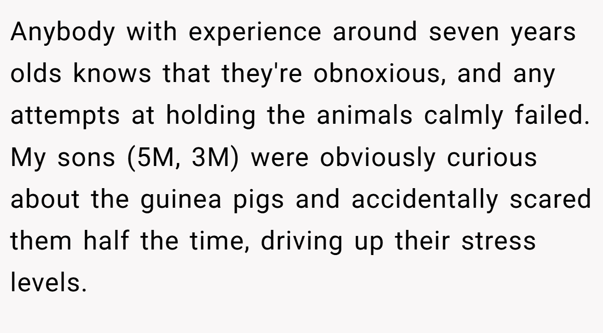 Anybody with experience around seven years olds knows that they're obnoxious, and any attempts at holding the animals calmly failed. My sons (5M, 3M) were obviously curious about the guinea pigs and accidentally scared them half the time, driving up their stress levels.