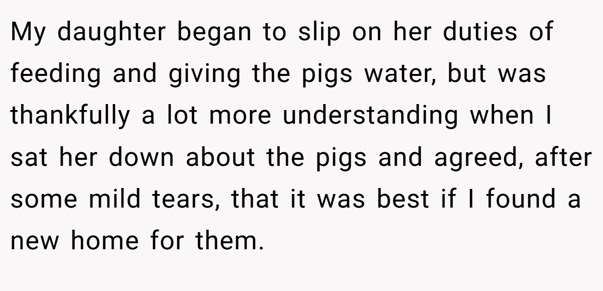 My daughter began to slip on her duties of feeding and giving the pigs water, but was thankfully a lot more understanding when I sat her down about the pigs and agreed, after some mild tears, that it was best if I found a new home for them.