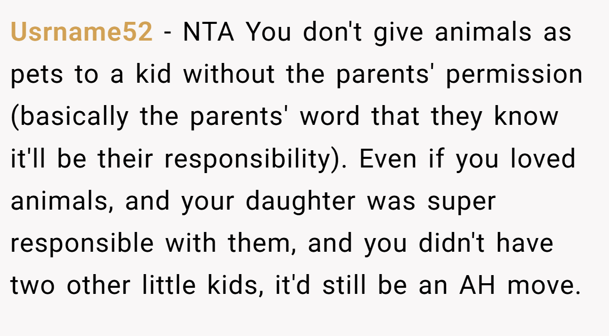 Usrname52 − NTA You don't give animals as pets to a kid without the parents' permission (basically the parents' word that they know it'll be their responsibility). Even if you loved animals, and your daughter was super responsible with them, and you didn't have two other little kids, it'd still be an AH move.