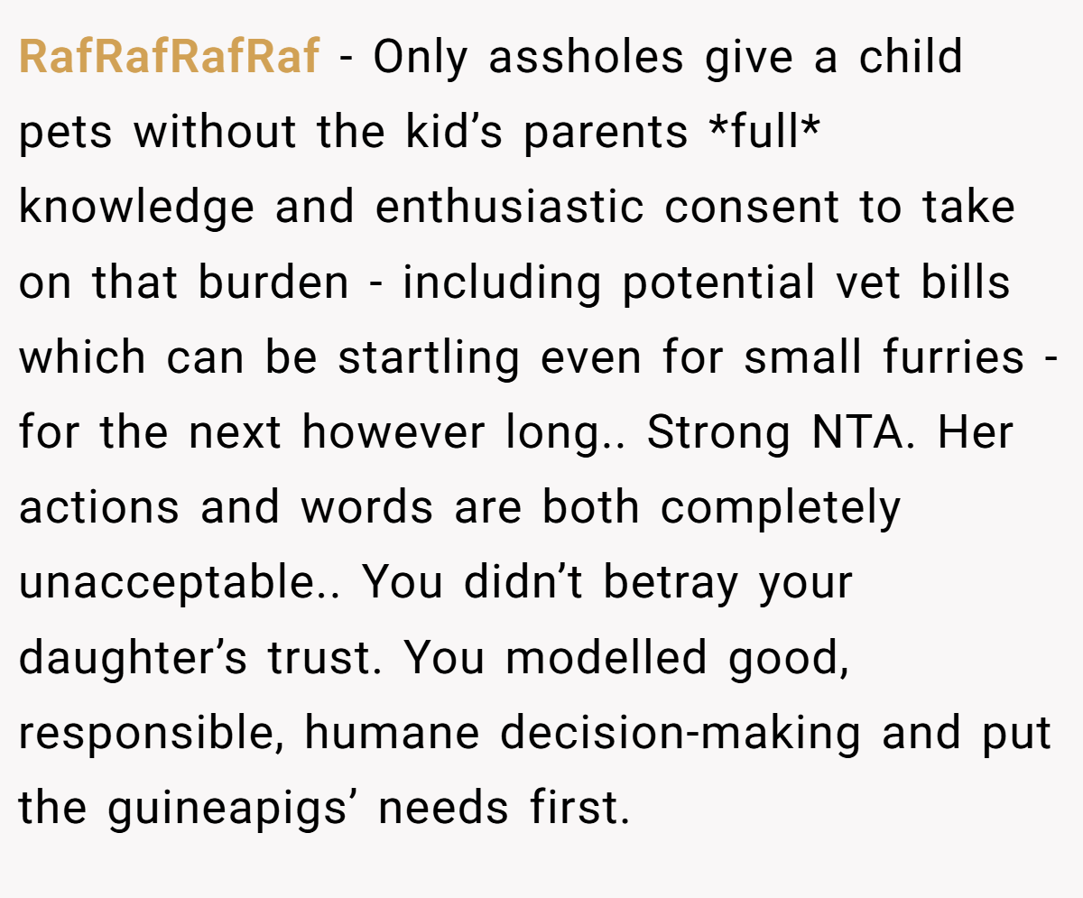 RafRafRafRaf − Only assholes give a child pets without the kid’s parents *full* knowledge and enthusiastic consent to take on that burden - including potential vet bills which can be startling even for small furries - for the next however long.. Strong NTA. Her actions and words are both completely unacceptable.. You didn’t betray your daughter’s trust. You modelled good, responsible, humane decision-making and put the guineapigs’ needs first.