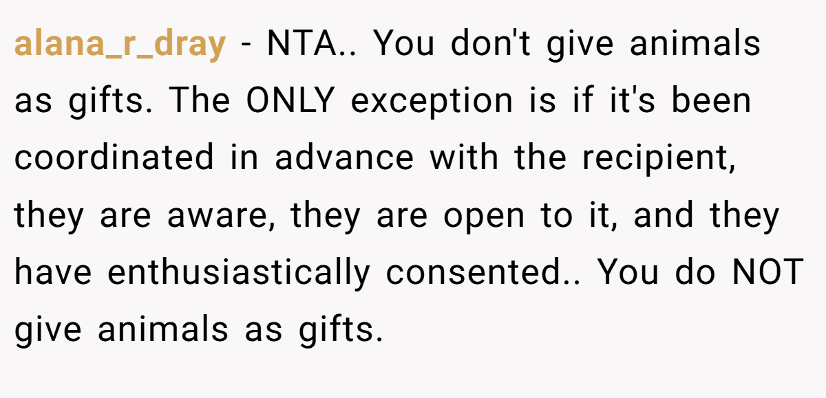 alana_r_dray − NTA.. You don't give animals as gifts. The ONLY exception is if it's been coordinated in advance with the recipient, they are aware, they are open to it, and they have enthusiastically consented.. You do NOT give animals as gifts.