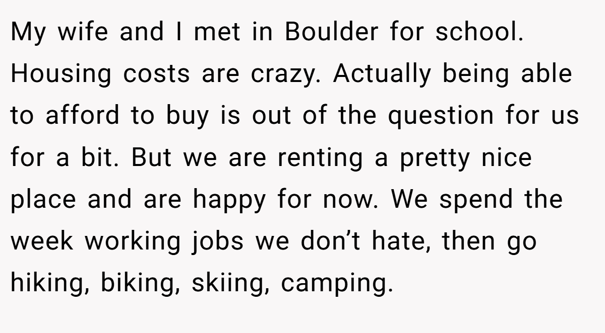 My wife and I met in Boulder for school. Housing costs are crazy. Actually being able to afford to buy is out of the question for us for a bit. But we are renting a pretty nice place and are happy for now. We spend the week working jobs we don’t hate, then go hiking, biking, skiing, camping.
