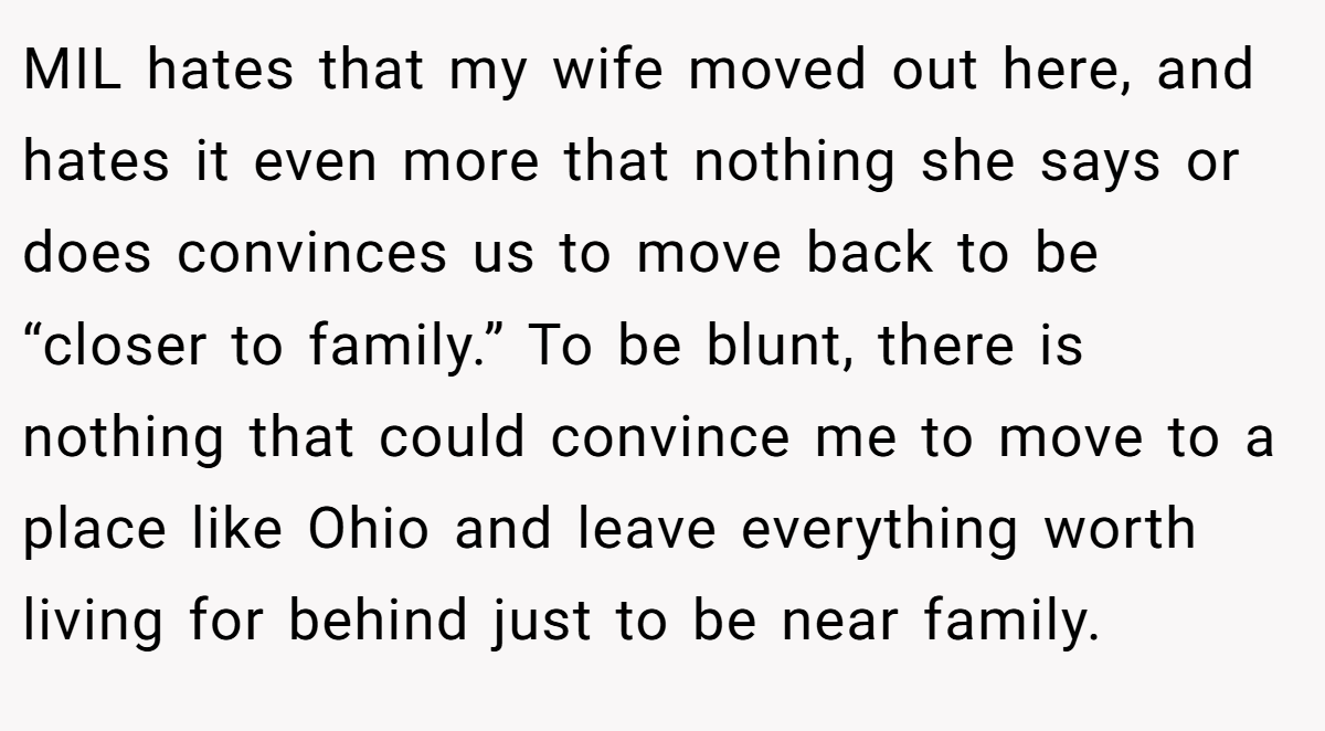 MIL hates that my wife moved out here, and hates it even more that nothing she says or does convinces us to move back to be “closer to family.” To be blunt, there is nothing that could convince me to move to a place like Ohio and leave everything worth living for behind just to be near family.